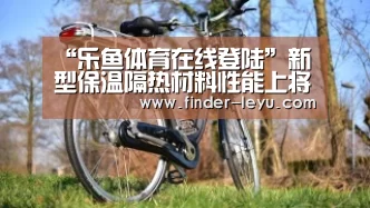 “乐鱼体育在线登陆”新型保温隔热材料性能上将趋于多元化发展(图2) 注册