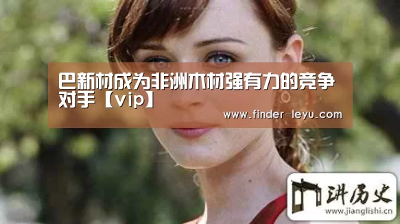 巴新材成为非洲木材强有力的竞争对手【vip】(图3) 乐鱼体育在线登陆