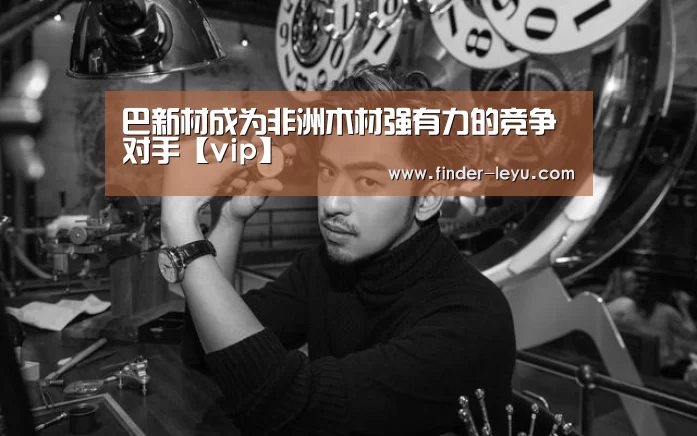 巴新材成为非洲木材强有力的竞争对手【vip】(图4) 乐鱼体育在线登陆