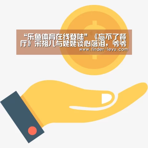 “乐鱼体育在线登陆”《忘不了餐厅》宋祖儿与姥姥谈心落泪,爷爷奶奶重回童年时光(图1) 注册