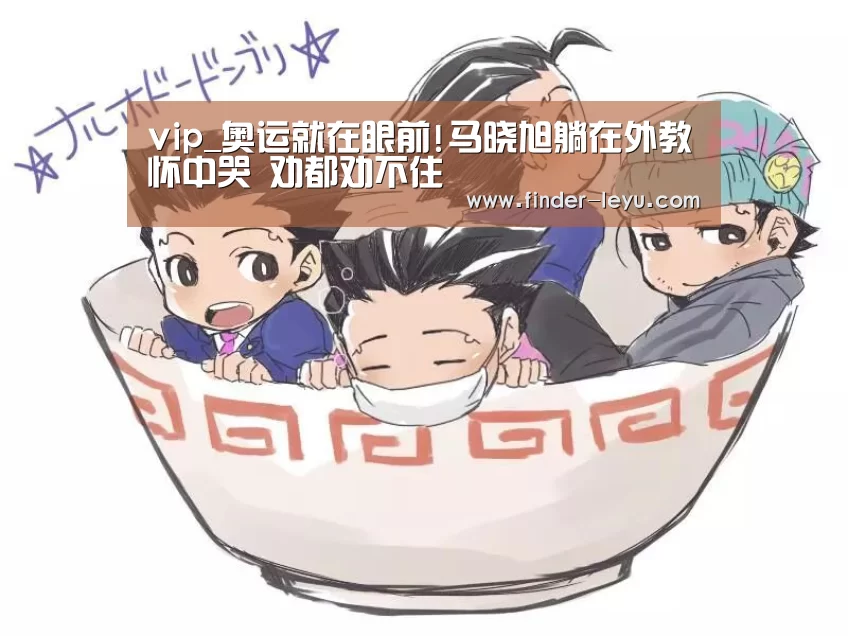 vip_奥运就在眼前!马晓旭躺在外教怀中哭 劝都劝不住(图1) 乐鱼体育在线登陆