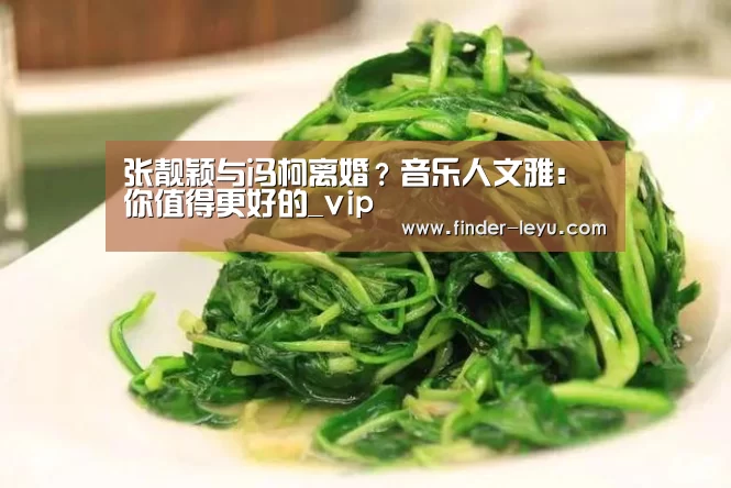 张靓颖与冯柯离婚?音乐人文雅:你值得更好的_vip(图4) 乐鱼体育登录入口
